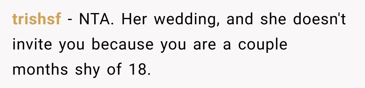 Teen Girl Cuts Off Sister After Being “Barely Not Invited” To Her Own Wedding trishsf - NTA. Her wedding, and she doesn't invite you because you are a couple months shy of 18.