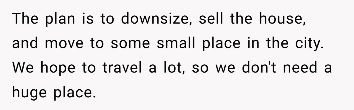 The plan is to downsize, sell the house, and move to some small place in the city. We hope to travel a lot, so we don't need a huge place.