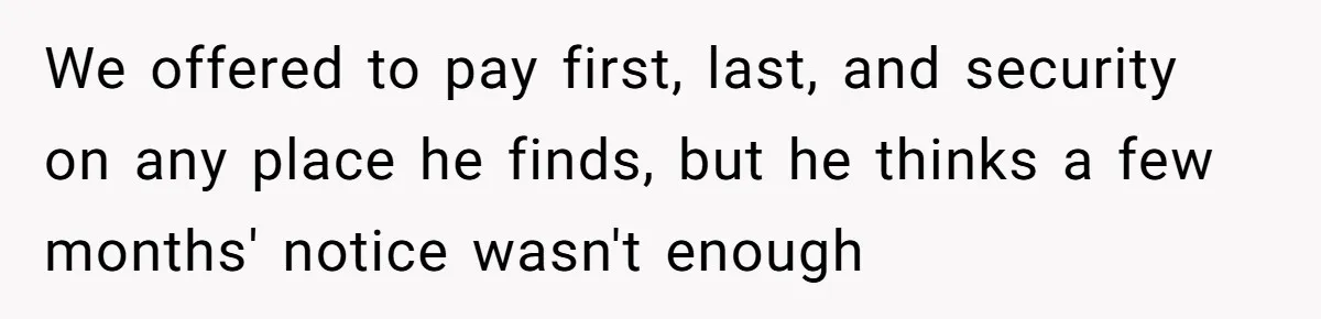 We offered to pay first, last, and security on any place he finds, but he thinks a few months' notice wasn't enough