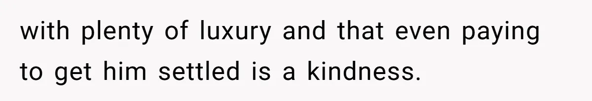 with plenty of luxury and that even paying to get him settled is a kindness.