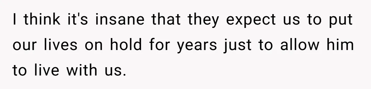 I think it's insane that they expect us to put our lives on hold for years just to allow him to live with us.