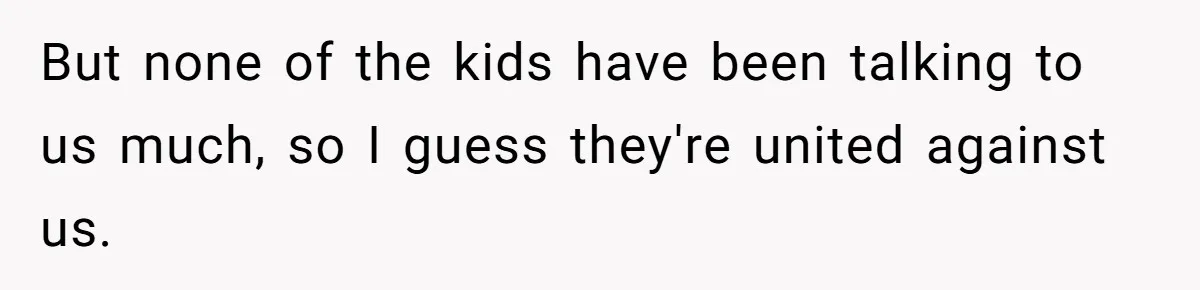 But none of the kids have been talking to us much, so I guess they're united against us.