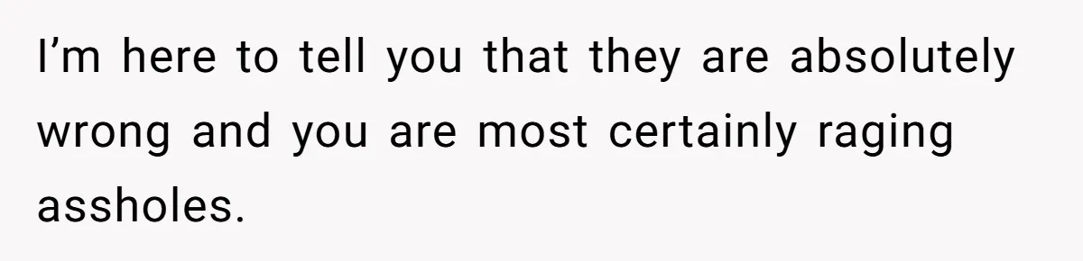 I’m here to tell you that they are absolutely wrong and you are most certainly raging assholes.