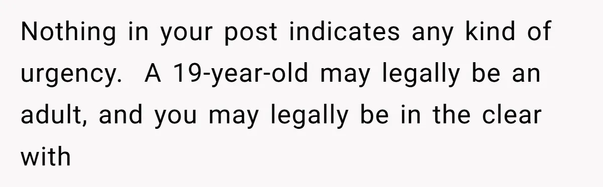 Nothing in your post indicates any kind of urgency.  A 19-year-old may legally be an adult, and you may legally be in the clear with