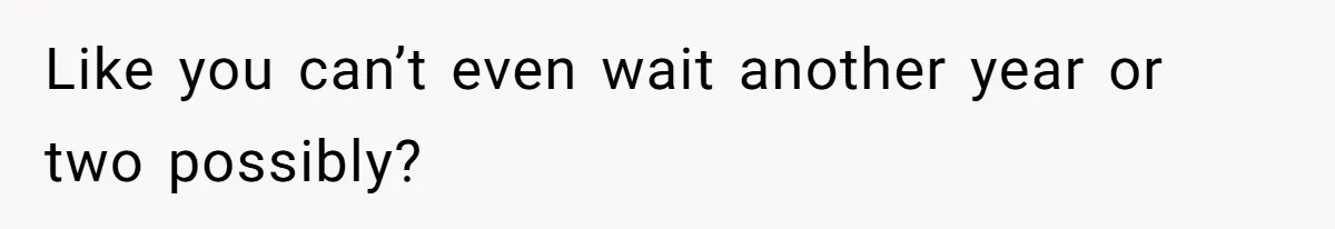 Like you can’t even wait another year or two possibly?