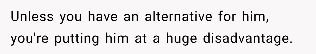 Unless you have an alternative for him, you're putting him at a huge disadvantage.