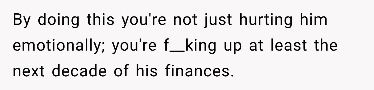 By doing this you're not just hurting him emotionally; you're f__king up at least the next decade of his finances.