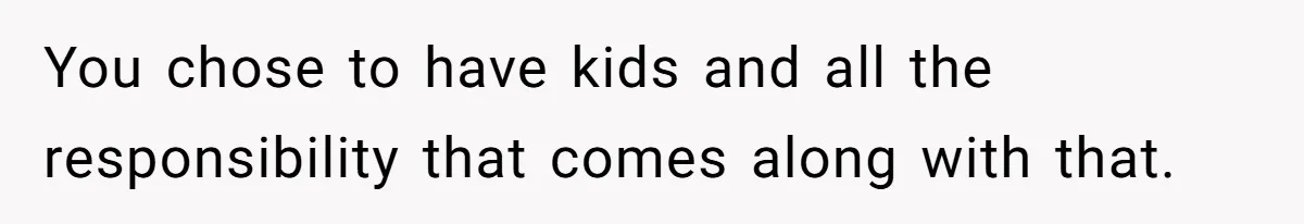 You chose to have kids and all the responsibility that comes along with that.