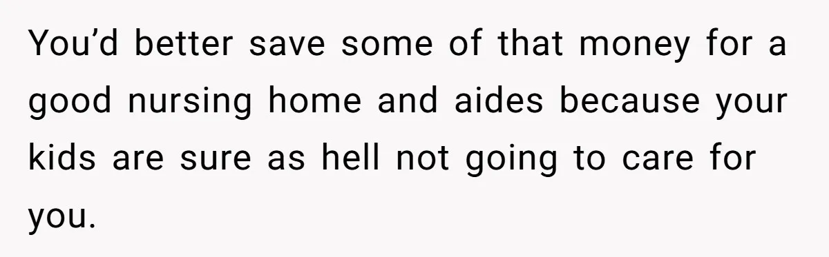You’d better save some of that money for a good nursing home and aides because your kids are sure as hell not going to care for you.