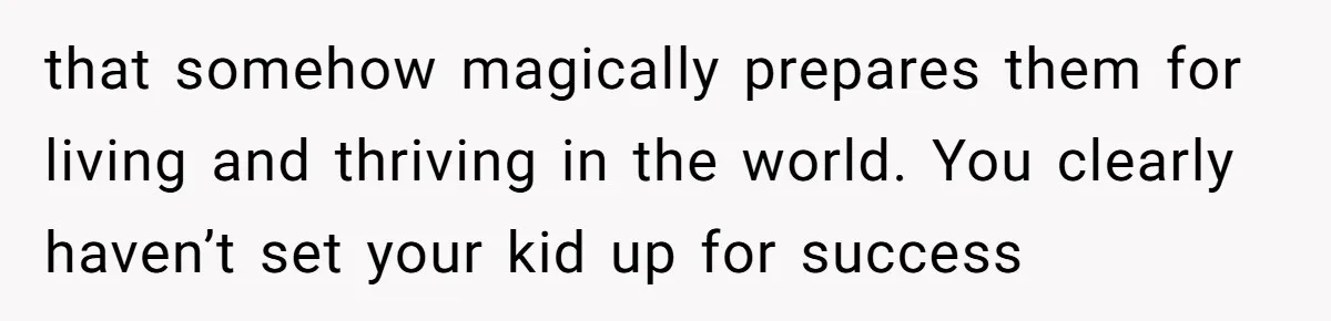 that somehow magically prepares them for living and thriving in the world. You clearly haven’t set your kid up for success