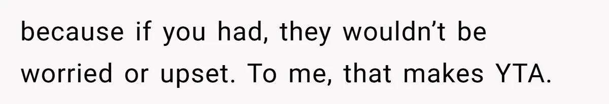 because if you had, they wouldn’t be worried or upset. To me, that makes YTA.