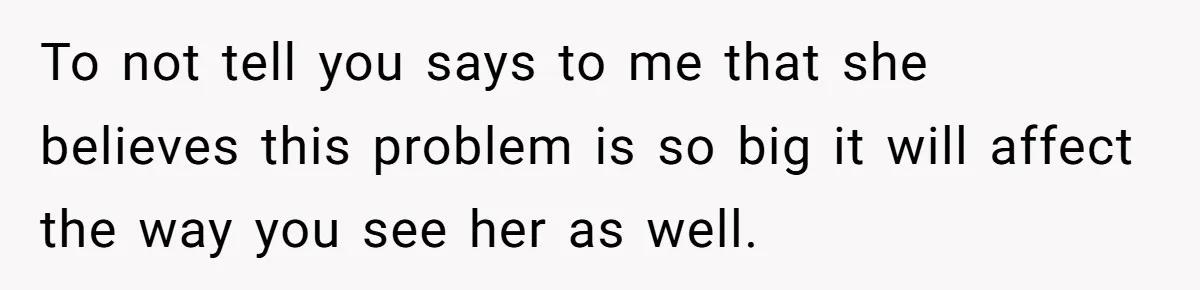 To not tell you says to me that she believes this problem is so big it will affect the way you see her as well.