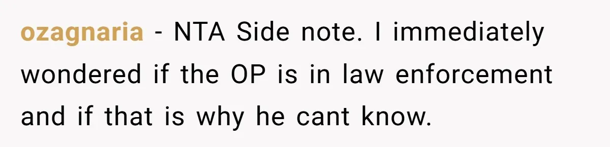ozagnaria − NTA Side note. I immediately wondered if the OP is in law enforcement and if that is why he cant know.