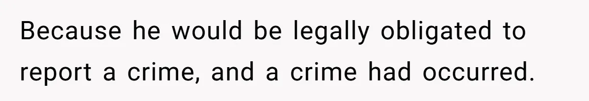 Because he would be legally obligated to report a crime, and a crime had occurred.