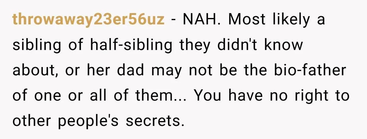 throwaway23er56uz − NAH. Most likely a sibling of half-sibling they didn't know about, or her dad may not be the bio-father of one or all of them... You have no...