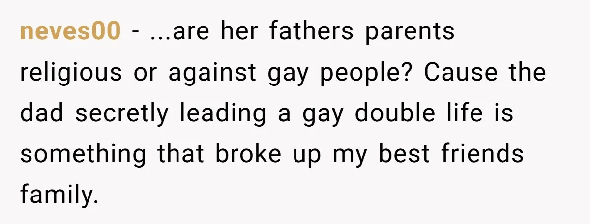 neves00 − ...are her fathers parents religious or against gay people? Cause the dad secretly leading a gay double life is something that broke up my best friends family.