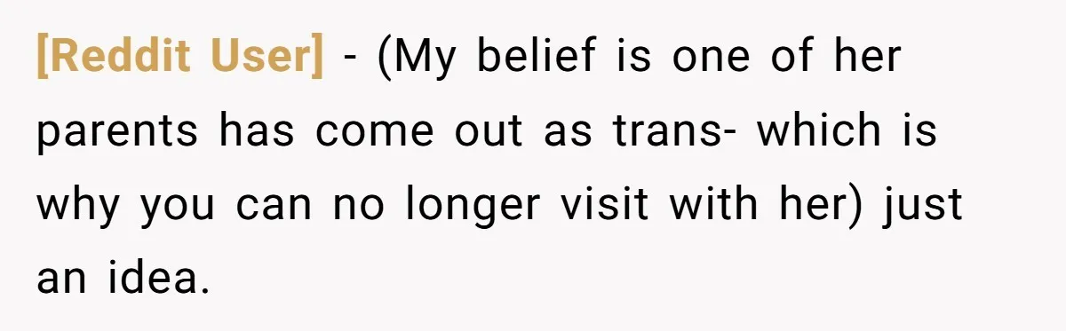 [Reddit User] − (My belief is one of her parents has come out as trans- which is why you can no longer visit with her) just an idea.