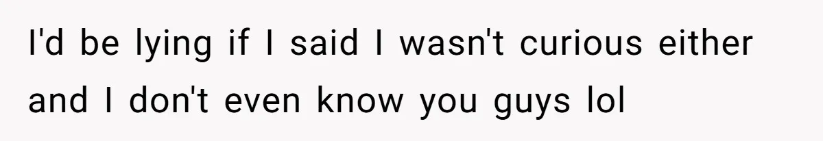 I'd be lying if I said I wasn't curious either and I don't even know you guys lol