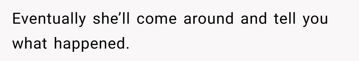 Eventually she’ll come around and tell you what happened.