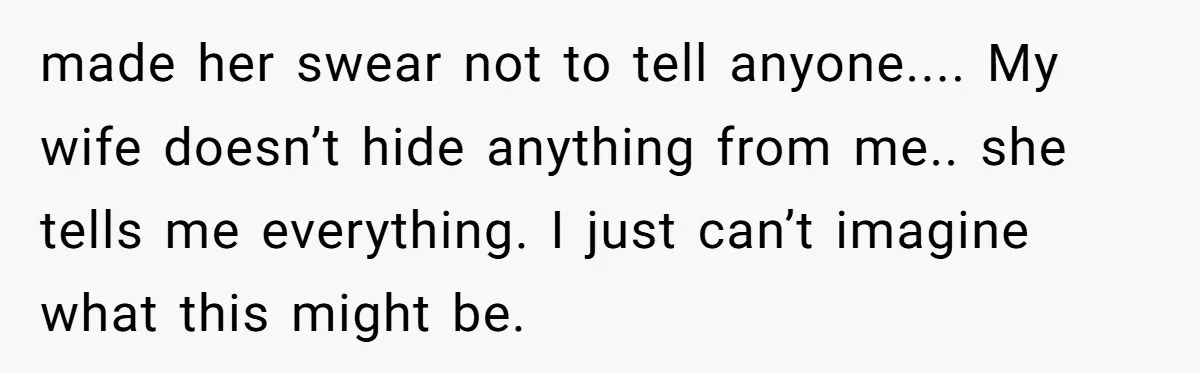 made her swear not to tell anyone.... My wife doesn’t hide anything from me.. she tells me everything. I just can’t imagine what this might be.