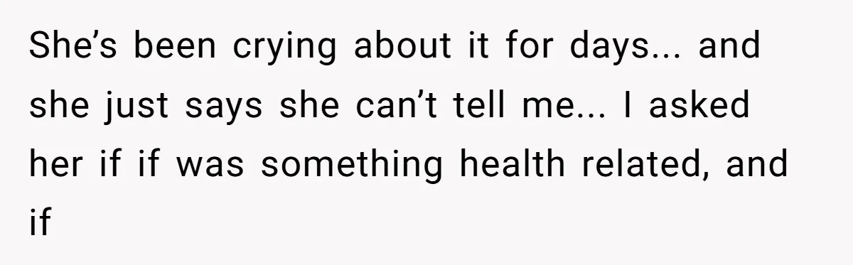 She’s been crying about it for days... and she just says she can’t tell me... I asked her if if was something health related, and if