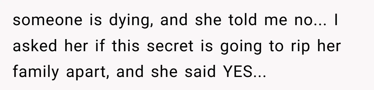 someone is dying, and she told me no... I asked her if this secret is going to rip her family apart, and she said YES...