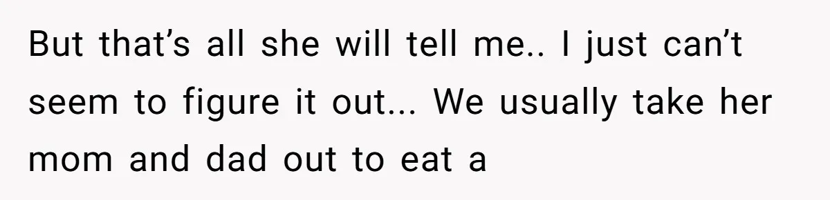 But that’s all she will tell me.. I just can’t seem to figure it out... We usually take her mom and dad out to eat a