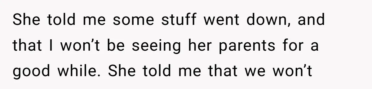 She told me some stuff went down, and that I won’t be seeing her parents for a good while. She told me that we won’t