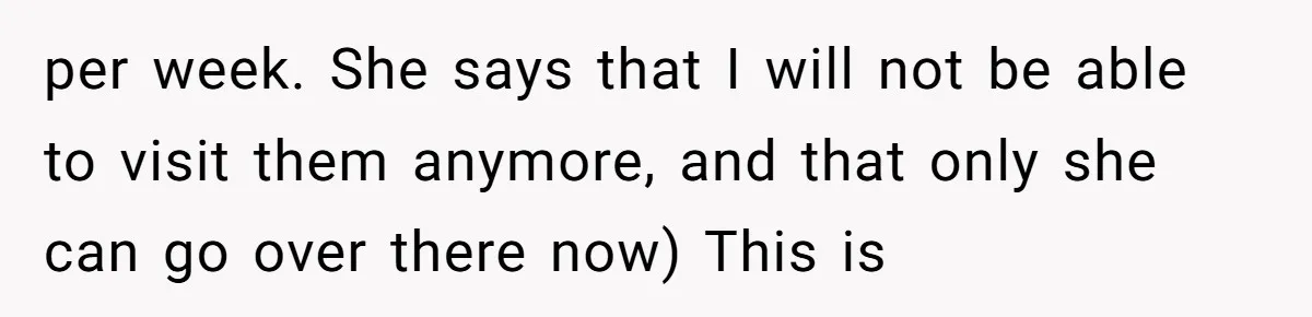 per week. She says that I will not be able to visit them anymore, and that only she can go over there now) This is