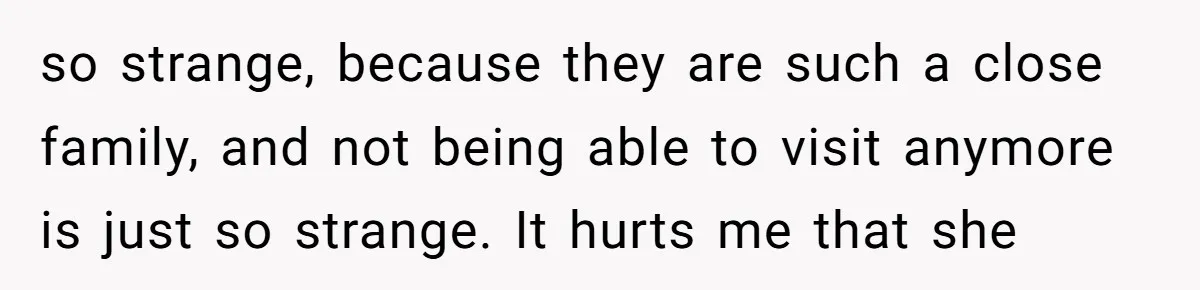 so strange, because they are such a close family, and not being able to visit anymore is just so strange. It hurts me that she