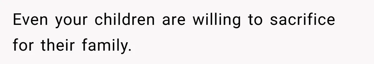 Even your children are willing to sacrifice for their family.