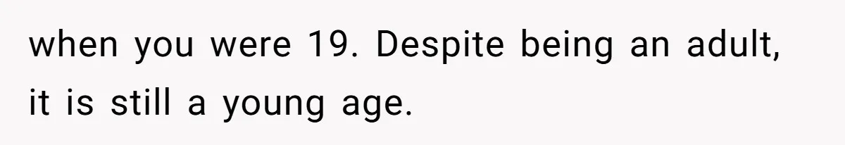 when you were 19. Despite being an adult, it is still a young age.