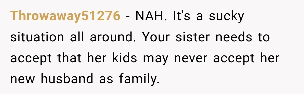 Throwaway51276 − NAH. It's a sucky situation all around. Your sister needs to accept that her kids may never accept her new husband as family.