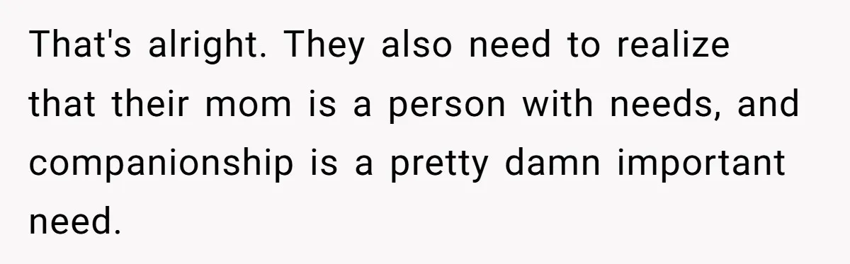 That's alright. They also need to realize that their mom is a person with needs, and companionship is a pretty damn important need.