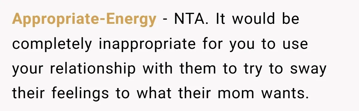 Appropriate-Energy − NTA. It would be completely inappropriate for you to use your relationship with them to try to sway their feelings to what their mom wants.