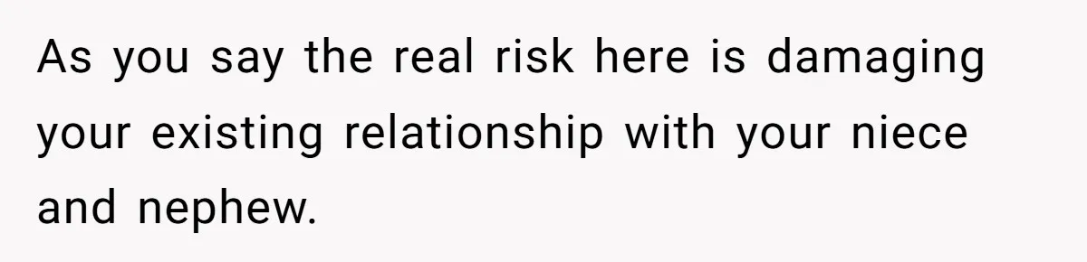As you say the real risk here is damaging your existing relationship with your niece and nephew.