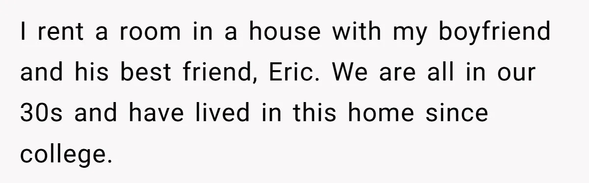 She Exposed The Girlfriend’s Text Meltdown, Now Friends Say She Should’ve Stayed Quiet I rent a room in a house with my boyfriend and his best friend, Eric. We are all in our 30s and have lived in this home since college.