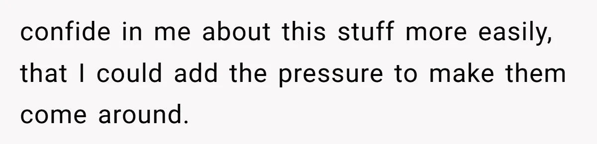 confide in me about this stuff more easily, that I could add the pressure to make them come around.