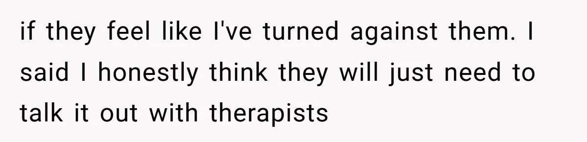 if they feel like I've turned against them. I said I honestly think they will just need to talk it out with therapists