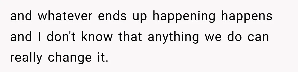 and whatever ends up happening happens and I don't know that anything we do can really change it.