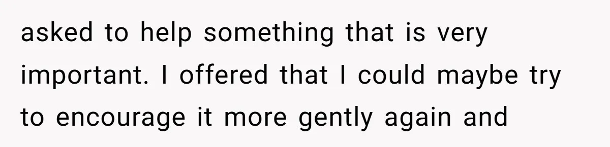asked to help something that is very important. I offered that I could maybe try to encourage it more gently again and