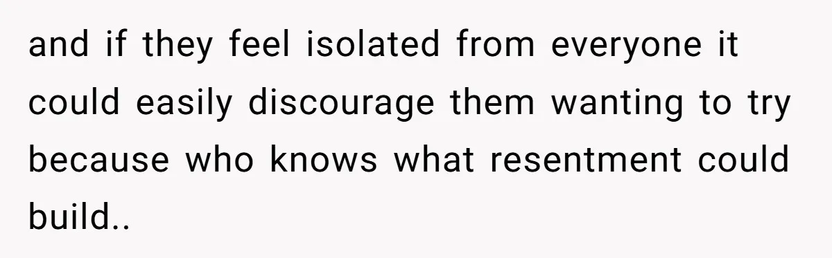 and if they feel isolated from everyone it could easily discourage them wanting to try because who knows what resentment could build..