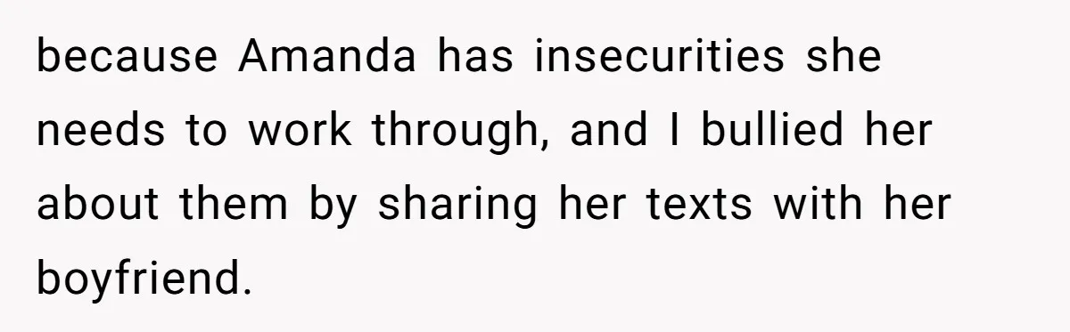 She Exposed The Girlfriend’s Text Meltdown, Now Friends Say She Should’ve Stayed Quiet because Amanda has insecurities she needs to work through, and I bullied her about them by sharing her texts with her boyfriend.