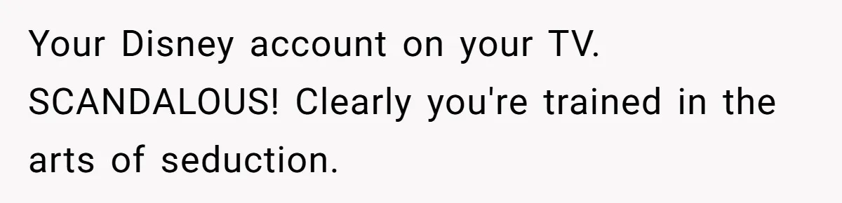She Exposed The Girlfriend’s Text Meltdown, Now Friends Say She Should’ve Stayed Quiet Your Disney account on your TV. SCANDALOUS! Clearly you're trained in the arts of seduction.