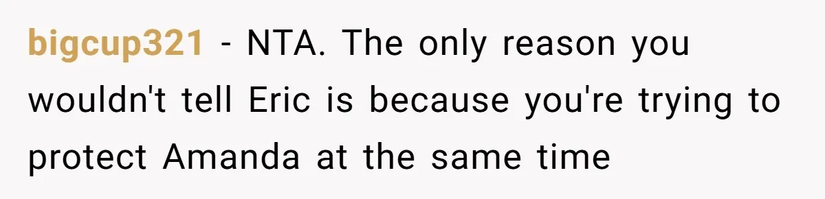 She Exposed The Girlfriend’s Text Meltdown, Now Friends Say She Should’ve Stayed Quiet bigcup321 − NTA. The only reason you wouldn't tell Eric is because you're trying to protect Amanda at the same time