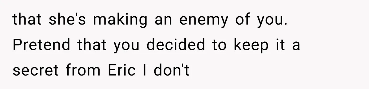 She Exposed The Girlfriend’s Text Meltdown, Now Friends Say She Should’ve Stayed Quiet that she's making an enemy of you. Pretend that you decided to keep it a secret from Eric I don't