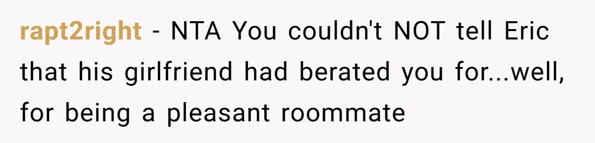 She Exposed The Girlfriend’s Text Meltdown, Now Friends Say She Should’ve Stayed Quiet rapt2right − NTA You couldn't NOT tell Eric that his girlfriend had berated you for...well, for being a pleasant roommate