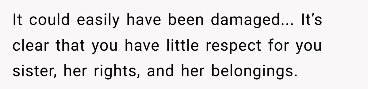 It could easily have been damaged... It’s clear that you have little respect for you sister, her rights, and her belongings.