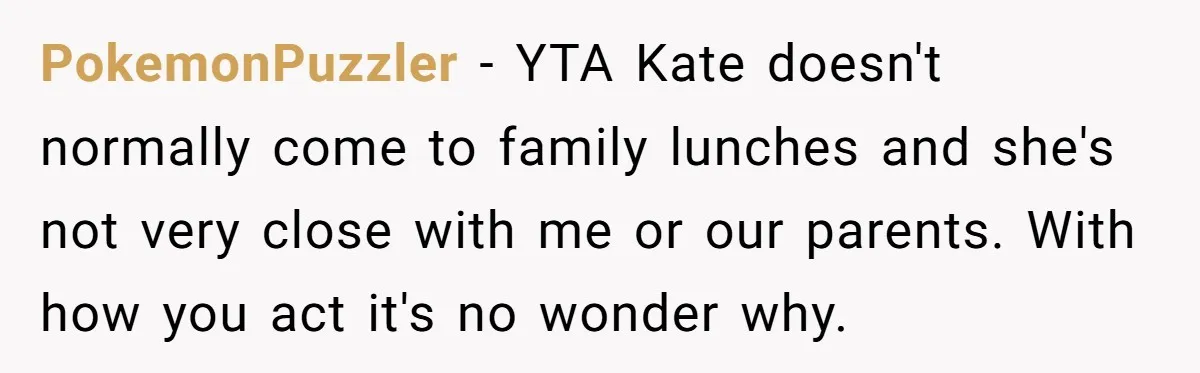 PokemonPuzzler − YTA Kate doesn't normally come to family lunches and she's not very close with me or our parents. With how you act it's no wonder why.