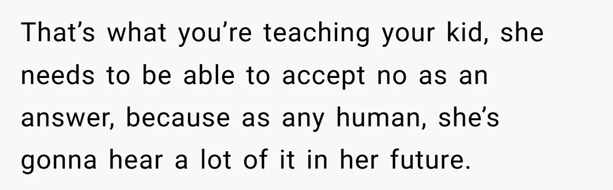 That’s what you’re teaching your kid, she needs to be able to accept no as an answer, because as any human, she’s gonna hear a lot of it in her...